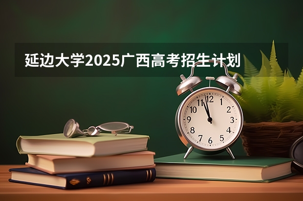 延边大学2025广西高考招生计划 招多少人