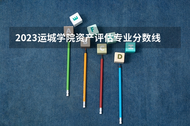 2023运城学院资产评估专业分数线及历年分数线汇总