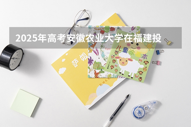 2025年高考安徽农业大学在福建投档分数线一览