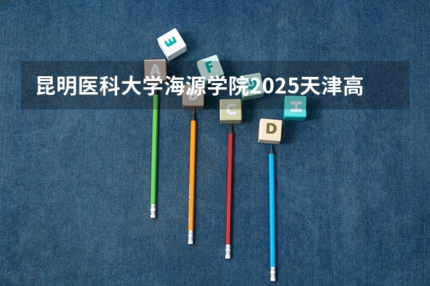 昆明医科大学海源学院2025天津高考招生计划 招多少人