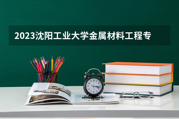 2023沈阳工业大学金属材料工程专业分数线及历年分数线汇总