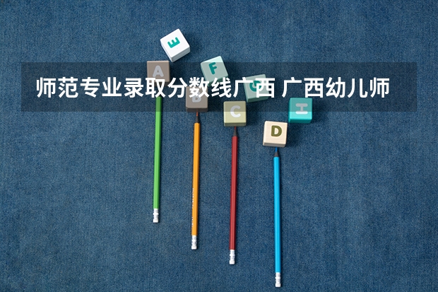 师范专业录取分数线广西 广西幼儿师范高等专科学校分数线