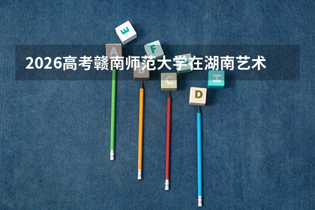 2026高考赣南师范大学在湖南艺术类投档分数线预测