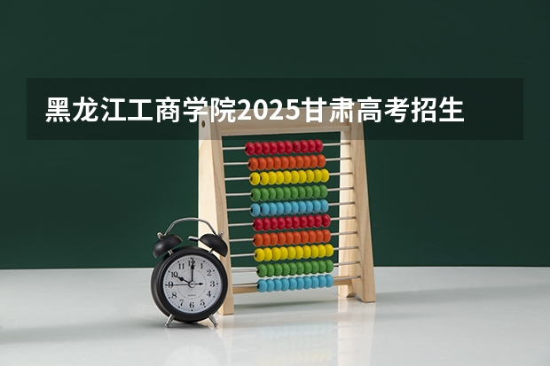 黑龙江工商学院2025甘肃高考招生计划 招多少人（2026参考）