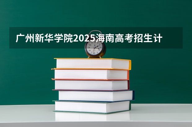 广州新华学院2025海南高考招生计划 招多少人（2026参考）