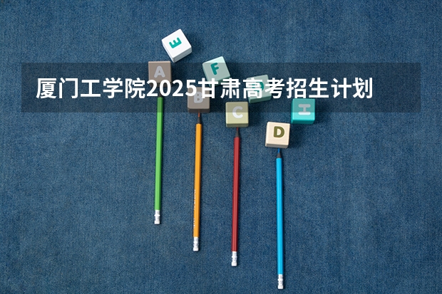 厦门工学院2025甘肃高考招生计划 招多少人（2026参考）