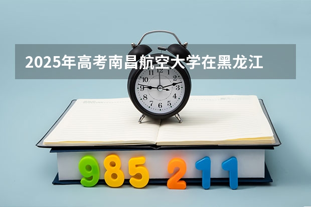 2025年高考南昌航空大学在黑龙江投档分数线一览