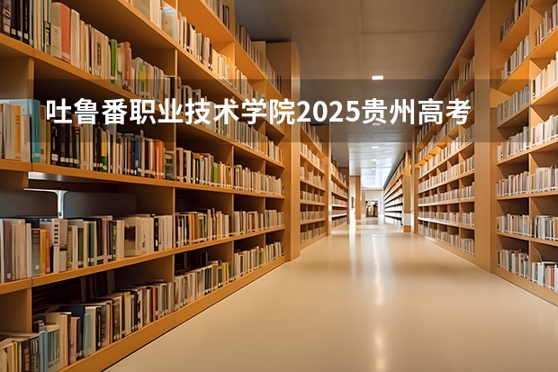 吐鲁番职业技术学院2025贵州高考招生计划 招多少人（2026参考）