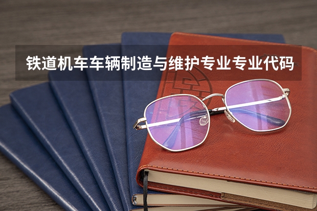 铁道机车车辆制造与维护专业专业代码是多少 上几年