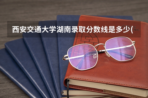 西安交通大学湖南录取分数线是多少(2024招生人数预测)