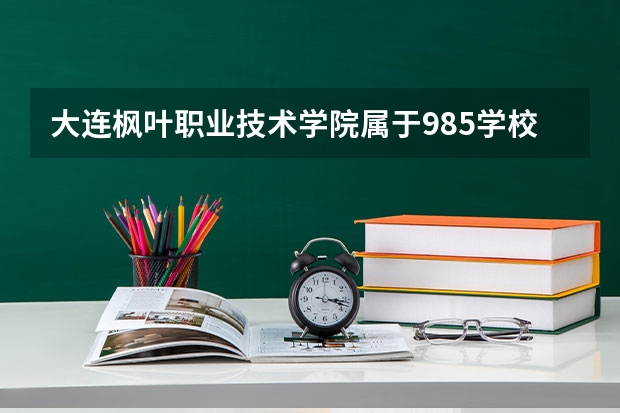 大连枫叶职业技术学院属于985学校吗 2023年大连枫叶职业技术学院考试分数是多少