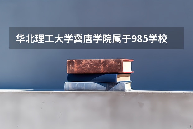 华北理工大学冀唐学院属于985学校吗 2023年华北理工大学冀唐学院考试分数是多少