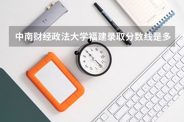 中南财经政法大学福建录取分数线是多少(2024招生人数预测)