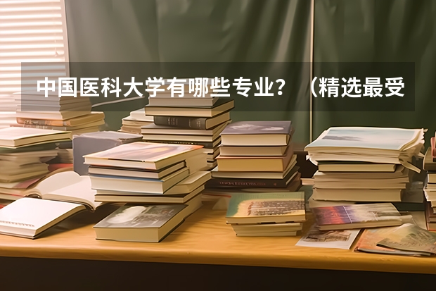 中国医科大学有哪些专业？（精选最受欢迎的10个专业）？