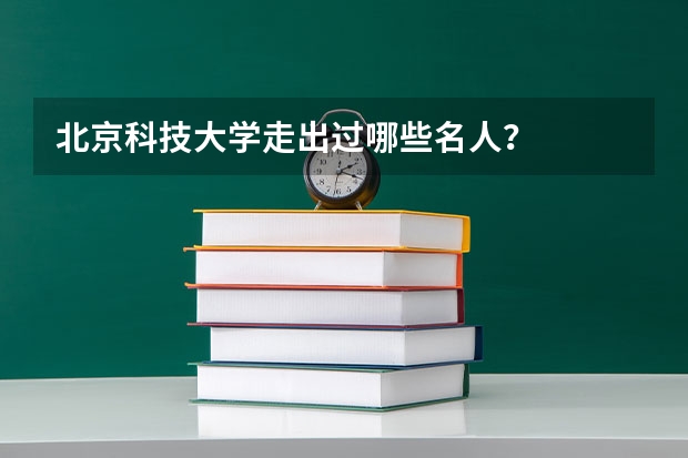 北京科技大学走出过哪些名人？