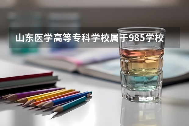 山东医学高等专科学校属于985学校吗 2023年山东医学高等专科学校考试分数是多少