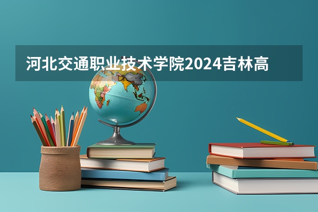 河北交通职业技术学院2024吉林高考招生计划 招多少人