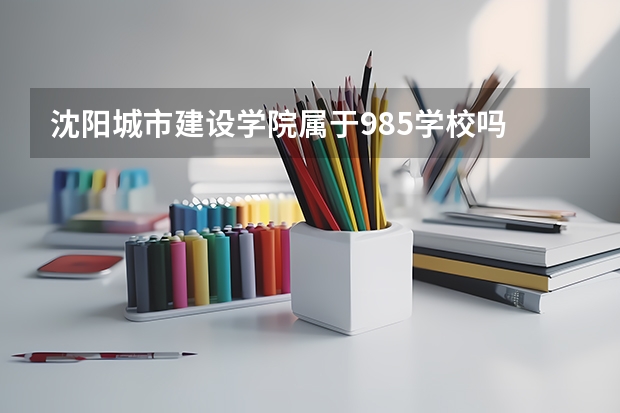 沈阳城市建设学院属于985学校吗 2023年沈阳城市建设学院考试分数是多少