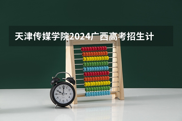 天津传媒学院2024广西高考招生计划 招多少人