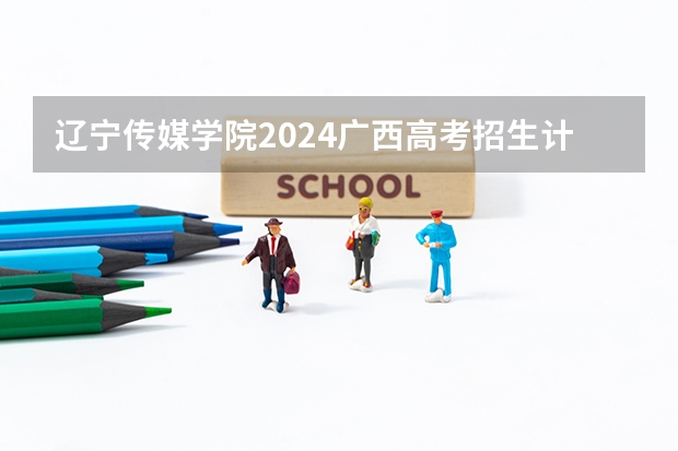 辽宁传媒学院2024广西高考招生计划 招多少人