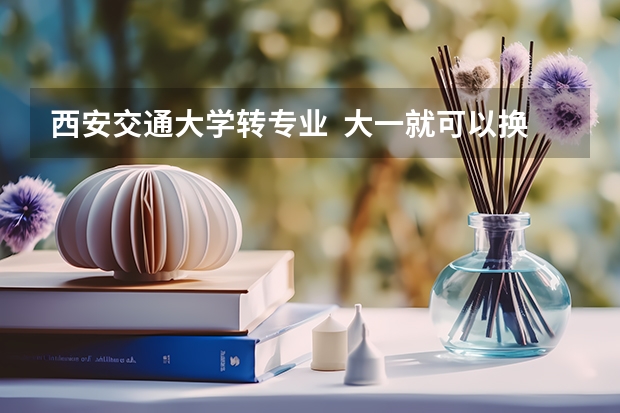 西安交通大学转专业 大一就可以换吗?