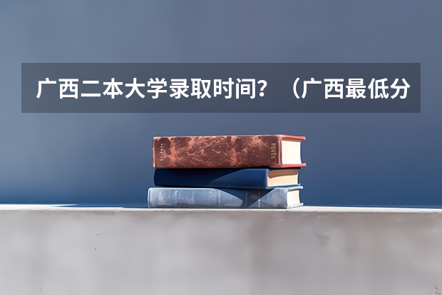 广西二本大学录取时间？（广西最低分的二本大学）
