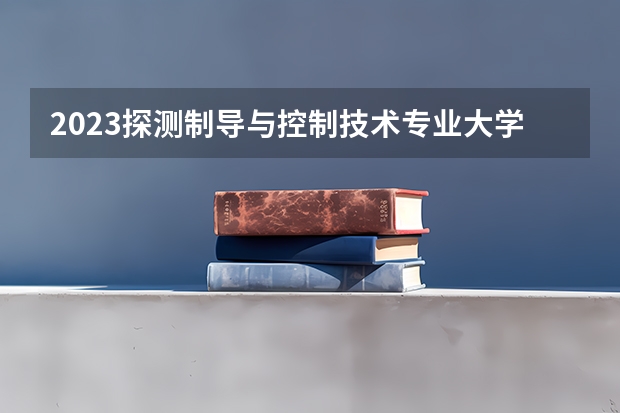 2023探测制导与控制技术专业大学排名 探测制导与控制技术专业前十名大学名单汇总