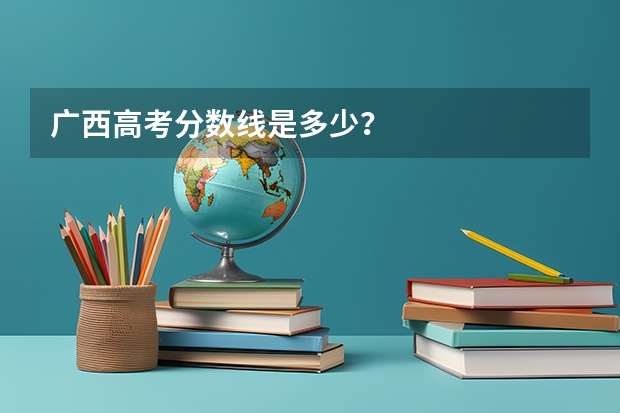 广西高考分数线是多少？