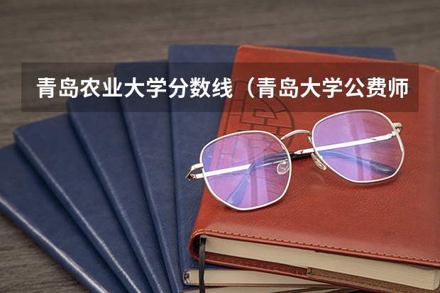 青岛农业大学分数线（青岛大学公费师范生2023录取分数线）
