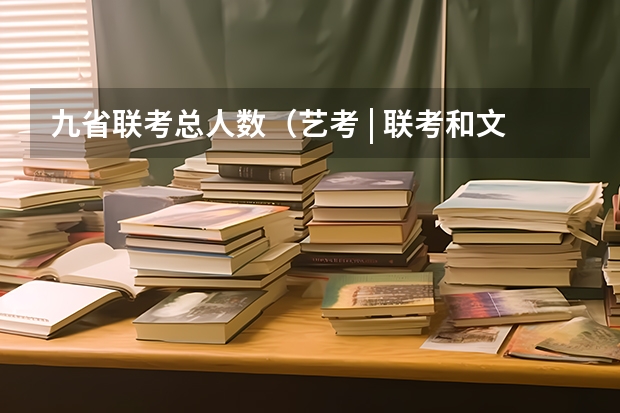 九省联考总人数（艺考 | 联考和文化成绩变得越来越重要，艺考上大学可不简单）