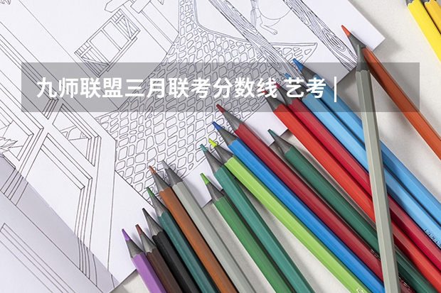 九师联盟三月联考分数线 艺考 | 联考和文化成绩变得越来越重要，艺考上大学可不简单