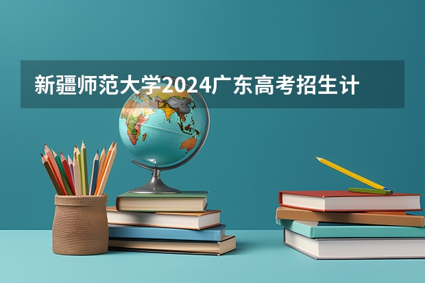 新疆师范大学2024广东高考招生计划 招多少人