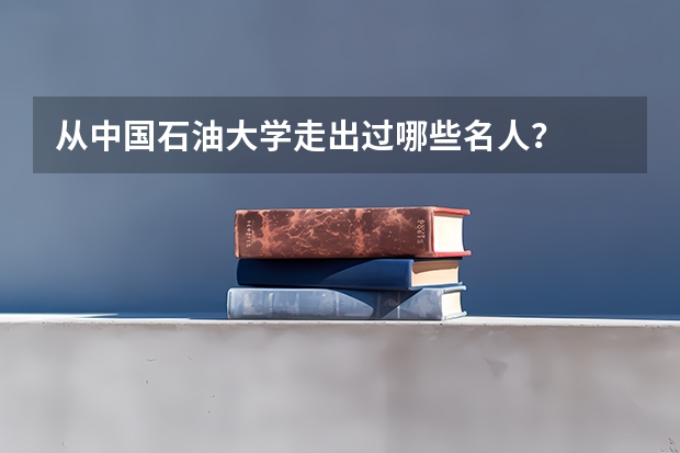 从中国石油大学走出过哪些名人？