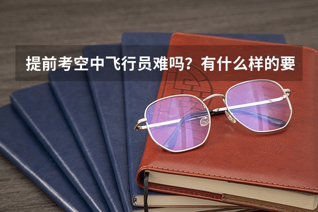 提前考空中飞行员难吗?有什么样的要求