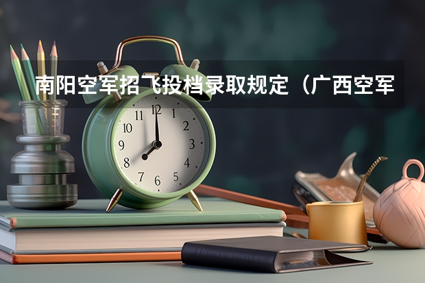 南阳空军招飞投档录取规定（广西空军招飞录取）（南阳空军招飞培养模式+待遇（空军飞行员培养模式））