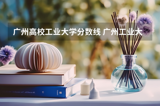 广州高校工业大学分数线 广州工业大学录取最低分数线