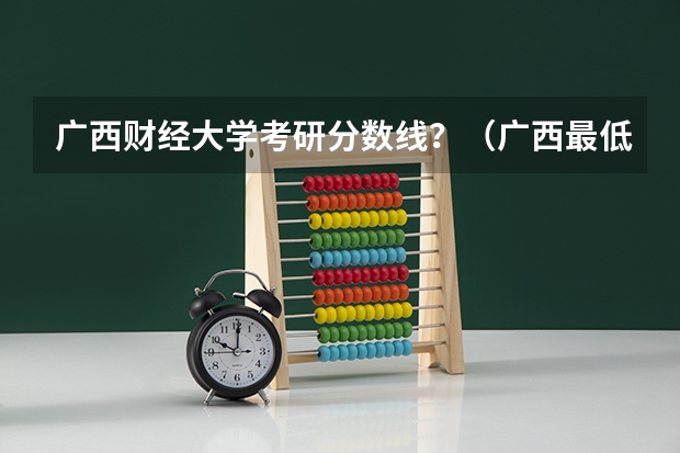 广西财经大学考研分数线？（广西最低分的二本大学）