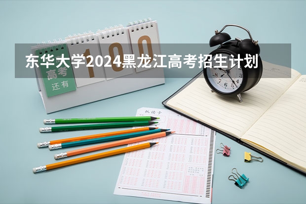 东华大学2024黑龙江高考招生计划 招多少人