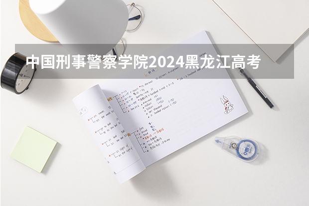 中国刑事警察学院2024黑龙江高考招生计划 招多少人