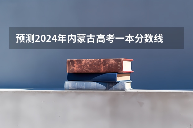 预测2024年内蒙古高考一本分数线 最低多少分可以上一本