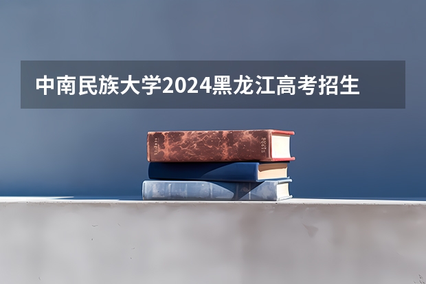 中南民族大学2024黑龙江高考招生计划 招多少人