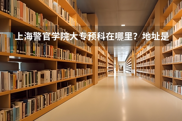 上海警官学院大专预科在哪里？地址是？