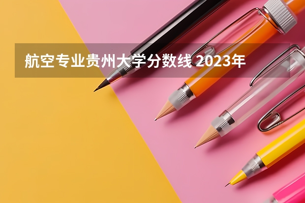 航空专业贵州大学分数线 2023年大学文科录取线