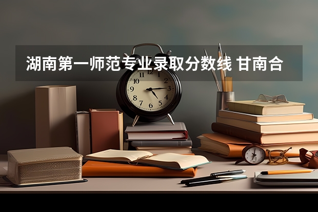 湖南第一师范专业录取分数线 甘南合作大学录取分数线