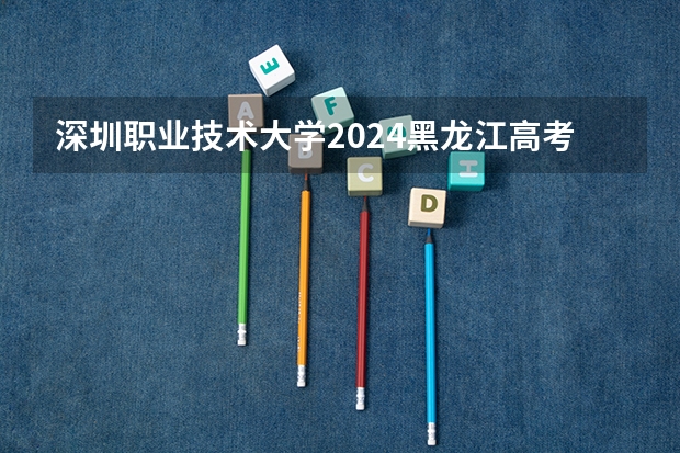 深圳职业技术大学2024黑龙江高考招生计划 招多少人