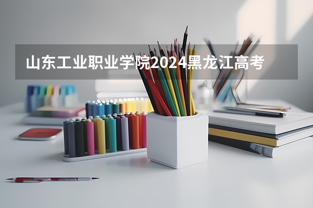 山东工业职业学院2024黑龙江高考招生计划 招多少人
