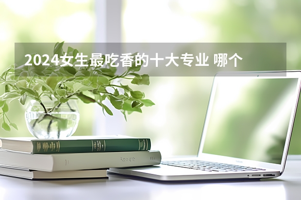2024女生最吃香的十大专业 哪个专业值得报考
