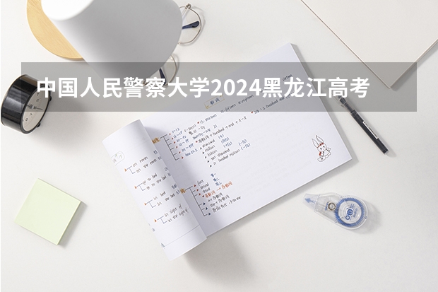 中国人民警察大学2024黑龙江高考招生计划 招多少人