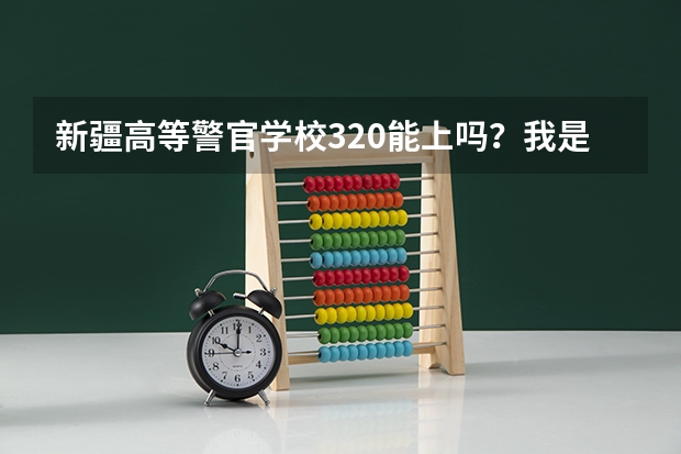 新疆高等警官学校320能上吗？我是文科生，男生。那学校怎么样啊，众说纷纭啊！